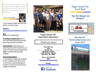 3701 Sixth Ave
Suite
Tacoma, WA
Spanaway Location
21006 Mountain Highway
Spanaway, WA 98387
Phone: 253-250-5078
Email:
margemeyer@centurylink.net
Website:
www.pugetsoundpetfoodbank.org
“No Pet Should Go
Hungry!”
You can donateto Puget Sound Pet Food
Bank in a number of ways:
Online at
www.pugetsoundpetfoodbank.org/donate
On our Facebook Page
Fred Meyer rewards card: logon to
your Fred Meyers Rewards program and
select Puget Sound Pet Food Bank.
AmazonSmile(smile.amazon.com),
select Puget Sound Pet Food Bank as your
preferred charity to receive donations from
eligible purchases beforeyou begin
shopping
DONATION BARRELS
If your business or organization would like
to host a donation barrel, please email
Tracy Dunham, tedunham@gmail.com.
Donations of canned or dry pet food and
supplies are welcomed.
Serving the
Tacoma/Spanaway area
since 2013
Puget Sound Pet
Food Bank Volunteers
Puget Sound Pet
Food Bank
Find out more!
“Without the Pet Food Bank, I would
struggle to keep my animals properly
fed and taken care of! Please assist in
keeping this great program open.” –
PFB Client
How You Can Help
 