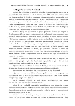 LPV 584: Cana-de-açúcar, mandioca e soja - INTRODUÇÃO AO AGRONEGÓCIO SOJA. 11
1.3 Importância Social e Nutricional
Apesar das evoluções tecnológicas ocorridas nos Agronegócios nacionais, a
sociedade brasileira deparava-se, até o final dos anos 1990, com o espectro da fome
em algumas regiões do Brasil. A partir das reformas econômicas implantadas pelo
governo Fernando Henrique Cardoso (1995 a 2002) simultaneamente à criação dos
primeiros programas sociais voltados às famílias mais carentes, como o bolsa-escola
criado pela ex-primeira dama Dra. Ruth Cardoso, o Brasil iniciou o efetivo combate
contra esse importante problema social. Entretanto, ao final dos anos 1980 já se
comentava sobre a importância da soja no combate à fome.
Gazzoni (1988) cita que dentre os graves problemas sociais que afligiam o
Brasil nos anos 1980, a fome era o que apresentava a face mais horrenda, pois a fome
endêmica agrava os demais problemas sociais e aumenta os custos governamentais
relativos aos programas oficiais voltados à área social. Baixo rendimento escolar;
procura freqüente pelos serviços de assistência social (saúde e previdência) e baixa
produtividade no trabalho são conseqüências típicas de um cidadão mal nutrido.
O mesmo autor propõe como solução definitiva do problema da fome, uma
necessária reforma estrutural no Brasil, que possibilite aumento da oferta de
alimentos associado à melhoria do nível de poder aquisitivo da população brasileira.
Nesse contexto, releva a importância social e alimentar da soja, enumerando as
seguintes vantagens:
a) está prontamente disponível para o abastecimento interno, podendo ser
cultivada em qualquer região do Brasil, cuja organização da produção responde
imediatamente a qualquer estímulo de política agrícola;
b) dentre todos os cultivos extensivos do Brasil, a soja possui o mais alto teor
de proteína, além de alto poder calórico e outras qualidades nutricionais;
c) comparado a outras fontes, o custo da proteína da soja é o menor;
d) possui elevada plasticidade culinária, podendo entrar na composição de
praticamente todas as receitas tradicionais da cozinha brasileira, sem alterar o sabor
e a aparência dos produtos finais e
e) o consumo humano de soja cresce continuamente nos países
industrializados e naqueles em desenvolvimento.
Além de ser produzida em grande quantidade, a soja apresenta elevada
qualidade de sua proteína, sendo classificada como um dos cinco principais alimentos
fornecedores de proteína: carne, leite, ovos, queijo e soja. Na tabela 1.4 apresenta-se a
análise química do grão de soja.
Considera-se o valor biológico da proteína como o “coeficiente de eficiência
protéica” (CEP), ou seja, ganho de massa por unidade de proteína consumida, o qual
 