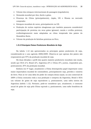 LPV 584: Cana-de-açúcar, mandioca e soja - INTRODUÇÃO AO AGRONEGÓCIO SOJA. 21
• Volume dos estoques internacionais de passagem (reguladores).
• Demanda mundial por óleo, farelo e grãos.
• Presença da China (principalmente), Japão, UE e Rússia no mercado
comprador.
• Estoques mundiais de carne, principalmente na UE.
• Produção de outras espécies oleaginosas que também possuem considerável
participação de proteína em seus grãos (girassol, canola e ervilha proteica),
ecofisiologicamente mais adaptadas ao clima temperado dos países do
Hemisfério Norte.
• Volume da produção de farinhas proteicas no Peru.
1.5.2 Principais Países Produtores Mundiais de Soja
Na tabela 1.12 são apresentados os principais países produtores de soja,
considerando-se o ano agrícola 2008/2009. Observa-se que apenas dez países são
responsáveis por 97% da produção mundial de soja.
Há duas décadas o perfil dos quatro maiores produtores mundiais não muda,
sendo que EUA (1º), Brasil (2º), Argentina (3º) e China (4º), juntos, respondem por,
praticamente, 87% da produção mundial.
Embora em 4º lugar, atualmente a China desempenha papel importante como
maior importadora mundial de commodities, principalmente soja, petróleo e minério
de ferro. Para se ter uma idéia do poder de compra dessa nação, no ano comercial de
2009 a China consumiu toda a sua produção e comprou da Argentina, Brasil e EUA
um volume de grãos de soja equivalente a, praticamente, uma safra inteira da
Argentina (tabela 1.12). Portanto, pode-se considerar que, atualmente, o consumo
anual de grãos de soja pela China equivale a, praticamente, uma safra brasileira de
soja.
 