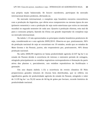 LPV 584: Cana-de-açúcar, mandioca e soja - INTRODUÇÃO AO AGRONEGÓCIO SOJA. 23
sua própria ração balanceada. Se houver excedentes, participam do mercado
internacional desses produtos, ofertando-os.
No mercado internacional, o complexo soja brasileiro encontra concorrência
com a produção da Argentina, que oferta seus componentes na mesma época do ano
(primeiro semestre) e com a produção de soja norte-americana que entra no mercado
mundial no segundo semestre de cada ano. Quanto à produção chinesa, esta mal dá
para o consumo próprio, fazendo da China um grande importador do complexo soja
no mercado internacional.
Na tabela 1.13 são apresentados os principais estados brasileiros produtores de
soja, considerando-se o ano agrícola 2009/2010. Observa-se que, praticamente, 96%
da produção nacional de soja se encontram em 10 estados, sendo que os estados do
Mato Grosso e do Paraná, juntos, são responsáveis por, praticamente, 48% dessa
produção nacional.
Na safra 2008/09 registrou-se baixa produtividade agrícola (2.337 kg ha-1) no
estado do Paraná devido à ocorrência de intenso e extensivo período de estiagem,
atingindo principalmente os estádios vegetativos correspondentes à formação da parte
aérea das plantas e, parcialmente, nos estádios reprodutivos da frutificação e
granação.
Um ano depois (tabela 1.13) a ocorrência do evento climático El Niño
proporcionou grandes volumes de chuvas bem distribuídas, que se refletiu em
significativo ganho de produtividade agrícola do estado do Paraná, atingindo o valor
de 3.139 kg ha-1 ou 52,32 sacas de 60 kg de grãos por hectare, recorde histórico de
produtividade nacional.
 