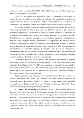 LPV 584: Cana-de-açúcar, mandioca e soja - INTRODUÇÃO AO AGRONEGÓCIO SOJA. 25
custo por hectare variável de R$ 900,00 a R$ 1.350,00 para produtividade agrícola de
3.000 kg ha-1 (50 sacas por hectare).
Dentro de um mesmo ano agrícola, o custo de produção de soja varia em
função do nível tecnológico empregado na produção, da localização geográfica da
propriedade em relação aos grandes centros consumidores ou aos portos de
exportação e em função da área de produção ser terra própria ou terra arrendada.
Entre anos agrícolas o custo de produção pode variar em função dos seguintes
fatores: a) expansão da cultura para áreas de fronteira agrícola e para áreas de
pastagens degradadas, aumentando o valor das terras agrícolas; b) variações na
utilização de fungicidas para controle de ferrugem asiática e ou de outras doenças
desfolhadoras; c) variações nos preços dos insumos agrícolas, principalmente
daqueles cuja obtenção depende diretamente da importação de matérias-primas
derivadas do petróleo; d) variações dos preços internacionais do petróleo; e) variação
interna das taxas de juros encarecendo ou não a tomada de crédito junto aos agentes
financiadores da produção agrícola; f) variações nos preços de máquinas e
implementos agrícolas; g) variação do custo de transporte (frete); h) variações nos
preços dos serviços prestados por terceiros (semeadura, tratos culturais, colheita),
também em função dos fatores descritos anteriormente.
De maneira geral, do custo variável total (custeio), encontra-se a seguinte
distribuição média por produto e operação agrícola: a) 35 a 40% com aquisição e
aplicação de fertilizantes; b) 17 a 21% com aquisição e aplicação de agroquímicos
para proteção da cultura; c) 7 a 10% com sementes; d) 7% com operações de preparo
do solo; e) 5% com plantio; f) 6 a 7% com colheita; g) 2% com transportes interno; h)
5% com transporte externo à propriedade.
Alguns problemas de natureza econômica financeira deverão continuar a
existir, decorrentes em parte, da ausência de uma “Política Nacional de
Desenvolvimento Econômico Estável” a médio e longo prazo, que possibilite
contemplar uma “Política Agrícola” e uma “Política de Comércio Exterior” voltada
especialmente aos produtos agropecuários. São eles:
a) Custos de produção relativamente altos: cujos valores dependem
diretamente do custo financeiro. O Brasil, apesar do atual Governo Popular, continua
praticando taxas de juros reais muito elevadas, comprometendo a tomada de crédito
agrícola e, principalmente, dificultando o pagamento dos compromissos financeiros
assumidos pela classe produtora. Por outro lado, produtores norte-americanos e
europeus, concorrentes diretos do produtor brasileiro, sempre encontram em seus
respectivos países, uma política de subsídio agrícola que lhes garantem estabilidade
na atividade rural.
 