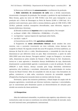 Prof. Gil Câmara - USP/ESALQ – Departamento de Produção Vegetal - novembro/2011 26
b) Estruturas ineficientes de armazenamento e recebimento da produção.
c) Rede rodoviária de escoamento de safra sem a devida manutenção,
encarecendo o transporte da produção. Por exemplo, o produtor de soja localizado em
Mato Grosso, gasta em torno de US$ 45.00/t com frete para transportar a sua
produção até o Porto de Paranaguá ou Porto de Santos (2.000 a 2.500 km). Já o
produtor norte-americano, para cobrir a mesma distância, gasta de US$ 18.00 a US$
22.00/t, podendo usufruir transportes diversificados, mais eficientes, seguros e
baratos (hidrovias e ferrovias).
d) Elevada incidência de impostos sobre a soja brasileira. Por exemplo:
• no Brasil = ICMS + PIS + FINSOCIAL + FUNRURAL = 17 a 20%.
• na Argentina = apenas imposto de exportação sobre farelo.
• nos EUA = nada !!!
e) Concorrência com EUA e UE: agricultura subsidiada.
f) Surgimento de novas adversidades bióticas: desde meados dos anos
noventa, com o sucessivo crescimento em área cultivada, novas doenças vêm
surgindo no Brasil. Na segunda metade dos anos 90 surgiram, de forma epidêmica, as
doenças de final de ciclo e o oídio. Simultaneamente, o nematóide do cisto da soja
disseminou-se por diferentes áreas no país. Mais recentemente, a partir da safra
2001/2002 uma nova doença, “ferrugem asiática”, surgiu no Paraguai e, na mesma
safra, disseminou-se pelos estados do Paraná e Mato Grosso do Sul. Atualmente,
tornou-se a mais agressiva e dramática doença desfolhadora da soja, diminuindo
drasticamente a produtividade agrícola e aumentando o custo de produção. Na safra
2008/09 o mofo branco, doença causada pelo fungo Sclerotinia sclerotiorum
apresentou alta incidência e severidade, diminuindo as produtividades de muitas
lavoras do Brasil Central. Além do nematóide do cisto da soja e dos formadores de
galhas, constata-se a cada safra, ocorrência crescente do nematóide migrador
(Pratylenchus brachyurus) causando danos ao sistema radicular da soja.
Entretanto, apesar dos inúmeros problemas, o Brasil dispõe de ampla rede de
pesquisa agronômica, constituída por diversos institutos, empresas e universidades,
que se caracterizam pelo dinamismo quanto ao desenvolvimento de soluções para
atender aos anseios da classe produtora.
1.8 Perspectivas
Além da tradicional commoditie, os produtos soja orgânica, soja alimento e soja
nutracêutica cada vez mais se constituem em nichos diferenciados de mercado, tanto
em nível nacional como, principalmente, internacional.
 
