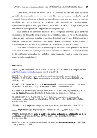 LPV 584: Cana-de-açúcar, mandioca e soja - INTRODUÇÃO AO AGRONEGÓCIO SOJA. 27
Além disso, estimam-se entre 150 e 170 milhões de hectares com potencial
agricultável que deverão ser incorporados aos diferentes sistemas de produção vegetal
e animal. Inevitavelmente, o Brasil se consolidará como um dos maiores centros
mundiais de gerenciamento e produção de agronegócios, estimando-se,
especificamente para a soja, que o Brasil, até a safra 2019/2020 atinja a posição de
líder mundial como produtor e exportador do complexo soja.
Para atender ao consumo mundial desse complexo, motivado pelo contínuo
crescimento da demanda por proteínas, óleos vegetais, farelos e rações balanceadas,
estima-se que o consumo mundial e nacional de soja deverá crescer de forma anual e
contínua durante os próximos vinte anos. Novas tecnologias serão criadas e
desenvolvidas para atender a necessidade de crescimento em produtividade.
Tais fatos são mais do que suficientes para se acreditar no potencial do Brasil
como líder mundial em agronegócios, como também, na abertura e desenvolvimento
de diversificados mercados de trabalho, cuja ocupação exigirá, cada vez mais,
conhecimento especializado.
Referências
ASSOCIAÇÃO BRASILEIRA DAS INDÚSTRIAS DE ÓLEOS VEGETAIS. Disponível em
http://www.abiove.com.br. Acesso em: 31 out. 2011.
BLACK, R. J. Complexo soja: fundamentos, situação atual e perspectivas. In:
CÂMARA, G. M. S. (Ed.). Soja: tecnologia da produção II. Piracicaba: ESALQ, LPV,
2000. p. 1-18.
BONATO, E. R.; BONATO, A. L. V. A soja no Brasil: história e estatística. Londrina:
EMBRAPA, CNPSo, 1987. 61 p. (EMBRAPA. CNPSo. Documentos, 21).
BONETTI, L. P. Distribuição da soja no mundo. In: MIYASAKA, S.; MEDINA, J. C. A
soja no Brasil. Campinas: Instituto de Tecnologia de Alimentos, 1977. p. 1-6.
BORDINGNON, J. R.; MANDARINO, J. M. G. Soja: composição química, valor
nutricional e sabor. Londrina: EMBRAPA, CNPSo. 1994. 32 p. (EMBRAPA. CNPSo.
Documentos, 70).
CÂMARA, G.M.S. Soja: tecnologia da produção. Piracicaba: O Autor, 1998. 293 p.
______. Soja: tecnologia da produção II. Piracicaba: ESALQ, LPV, 2000. 450 p.
CARRÃO-PANIZZI, M. C. Valor nutritivo da soja e potencial de utilização na dieta
brasileira. Londrina: EMBRAPA, CNPSo. 1988. 13 p. (EMBRAPA. CNPSo.
Documentos, 29).
HYMOWITZ, T. On the domestication of the soybean. Economic Botany, New York,
v. 24, p. 408-421, 1970.
 