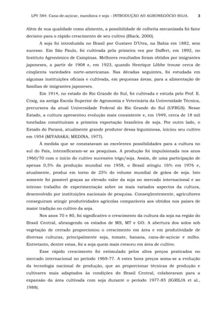 LPV 584: Cana-de-açúcar, mandioca e soja - INTRODUÇÃO AO AGRONEGÓCIO SOJA. 3
Além de sua qualidade como alimento, a possibilidade de colheita mecanizada foi fator
decisivo para o rápido crescimento de seu cultivo (Black, 2000).
A soja foi introduzida no Brasil por Gustavo D’Utra, na Bahia em 1882, sem
sucesso. Em São Paulo, foi cultivada pela primeira vez por Daffert, em 1892, no
Instituto Agronômico de Campinas. Melhores resultados foram obtidos por imigrantes
japoneses, a partir de 1908 e, em 1923, quando Henrique Löbbe trouxe cerca de
cinqüenta variedades norte-americanas. Nas décadas seguintes, foi estudada em
algumas instituições oficiais e cultivada, em pequenas áreas, para a alimentação de
famílias de imigrantes japoneses.
Em 1914, no estado do Rio Grande do Sul, foi cultivada e estuda pelo Prof. E.
Craig, na antiga Escola Superior de Agronomia e Veterinária da Universidade Técnica,
precursora da atual Universidade Federal do Rio Grande do Sul (UFRGS). Nesse
Estado, a cultura apresentou evolução mais consistente e, em 1949, cerca de 18 mil
toneladas constituíram a primeira exportação brasileira de soja. Por outro lado, o
Estado do Paraná, atualmente grande produtor dessa leguminosa, iniciou seu cultivo
em 1954 (MIYASAKA; MEDINA, 1977).
À medida que se constatavam as excelentes possibilidades para a cultura no
sul do País, intensificaram-se as pesquisas. A produção foi impulsionada nos anos
1960/70 com o início do cultivo sucessivo trigo/soja. Assim, de uma participação de
apenas 0,5% da produção mundial em 1958, o Brasil atingiu 16% em 1976 e,
atualmente, produz em torno de 25% do volume mundial de grãos de soja. Isto
somente foi possível graças ao elevado valor da soja no mercado internacional e ao
intenso trabalho de experimentação sobre os mais variados aspectos da cultura,
desenvolvido por instituições nacionais de pesquisa. Conseqüentemente, agricultores
conseguiram atingir produtividades agrícolas comparáveis aos obtidos nos países de
maior tradição no cultivo da soja.
Nos anos 70 e 80, foi significativo o crescimento da cultura da soja na região do
Brasil Central, abrangendo os estados de MS, MT e GO. A abertura dos solos sob
vegetação de cerrado proporcionou o crescimento em área e em produtividade de
diversas culturas, principalmente soja, tomate, banana, cana-de-açúcar e milho.
Entretanto, dentre estas, foi a soja quem mais cresceu em área de cultivo.
Esse rápido crescimento foi estimulado pelos altos preços praticados no
mercado internacional no período 1969-77. A estes bons preços soma-se a evolução
da tecnologia nacional de produção, que ao proporcionar técnicas de produção e
cultivares mais adaptados às condições do Brasil Central, colaboraram para a
expansão da área cultivada com soja durante o período 1977-85 (IGREJA et al.,
1988).
 