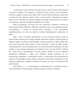 Prof. Gil Câmara - USP/ESALQ – Departamento de Produção Vegetal - novembro/2011 4
À medida que a área cultivada com soja cresceu, outras culturas apresentaram
crescimento negativo. Por exemplo, no Estado de Goiás, culturas como amendoim,
mandioca, algodão, laranja, arroz, feijão, café e cana-de-açúcar perderam espaço para
a cultura da soja. Dessas, somente café e cana-de-açúcar conseguiram recuperar
parte da área cultivada, em função da política econômica mais favorável às culturas
de exportação e para fins energéticos (IGREJA et al., 1988).
Mais recentemente, em função da crise econômica e financeira ocorrida no
setor de grãos (safras 2003/04 e 2004/05), coincidente com a nova expansão do setor
sucroalcooleiro, a cultura da cana-de-açúcar aumentou e vem aumentando,
significativamente, em áreas da região do cerrado tradicionalmente produtoras de
grãos.
Hoje, a soja é cultivada, praticamente, em todo território nacional, desde as
altas latitudes gaúchas até as baixas latitudes equatoriais tropicais, apresentando em
algumas regiões brasileiras, produtividades médias superiores à média obtida pela
soja norte-americana. Neste aspecto, merece destaque o estado do Mato Grosso,
reconhecidamente a área do planeta onde, em escala comercial de produção, têm sido
obtidas as mais elevadas produções por unidade de área, cerca de 4.000 a 4.200 kg
ha-1. Esse nível de produtividade tem sido possível, devido ao uso de cultivares
devidamente adaptados à região, que apresenta elevada incidência de luz,
temperaturas adequadas e precipitação intensa e relativamente bem distribuída ao
longo do ciclo fenológico da soja, além da adequada construção da fertilidade do solo,
adubação equilibrada e adoção de práticas de manejo que visam a obtenção de alta
produtividade.
Nas tabelas 1.1 e 1.2 apresentam-se, respectivamente, as principais datas e
eventos históricos correlacionados à difusão da soja no mundo e no Brasil.
 