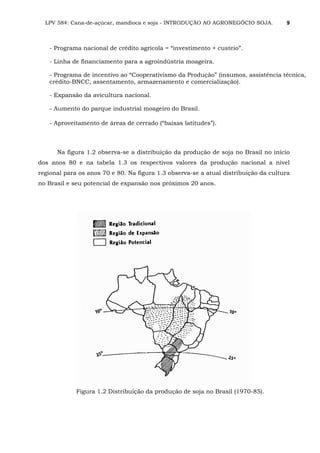 LPV 584: Cana-de-açúcar, mandioca e soja - INTRODUÇÃO AO AGRONEGÓCIO SOJA. 9
- Programa nacional de crédito agrícola = “investimento + custeio”.
- Linha de financiamento para a agroindústria moageira.
- Programa de incentivo ao “Cooperativismo da Produção” (insumos, assistência técnica,
crédito-BNCC, assentamento, armazenamento e comercialização).
- Expansão da avicultura nacional.
- Aumento do parque industrial moageiro do Brasil.
- Aproveitamento de áreas de cerrado (“baixas latitudes”).
Na figura 1.2 observa-se a distribuição da produção de soja no Brasil no início
dos anos 80 e na tabela 1.3 os respectivos valores da produção nacional a nível
regional para os anos 70 e 80. Na figura 1.3 observa-se a atual distribuição da cultura
no Brasil e seu potencial de expansão nos próximos 20 anos.
Figura 1.2 Distribuição da produção de soja no Brasil (1970-85).
 