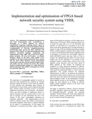 ISSN: 2278 – 1323
                    International Journal of Advanced Research in Computer Engineering & Technology
                                                                        Volume 1, Issue 4, June 2012




  Implementation and optimisation of FPGA based
       network security system using VHDL
                                   Pravinkumartiwari1 ,Momd.abdullah2, Rajesh nema3,
                                    1, 2, 3
                                          Department of Electronics & Communication engg.

                             NRI Institute of Information Science & Technology Bhopal, INDIA
                1
                 pravin.mtech11@gmail.com,2mab434@gmail,3rajeshnema2010@rediffmail.com



Abstract: .The combination of traditional microprocessors             input as 64 bit plain text and gives a 64 bit cipher text as
and Field Programmable Gate Array(FPGAs) is                           output using a 128 bit key. While working on plain text,
developing as a future platform for intensive                         it divides the input data in to 16 bit sub-blocks and
computational computing, combining thebest aspects of                 operates on each block. It is described as one of the
traditional microprocessor front-end development with the
reconfigurability of FPGAsfor computation-intensive
                                                                      more secure block algorithm due to its high immunity to
problemsThis paper present the IDEA algorithm with                    attacks. In spite of the fact thatData Encryption standard
regard to FPGA and the very high speed integrated circuit             (DES) is another popular symmetric block cipher which
hardware description language. Synthesizing and                       is used in several financial and business application and
implementation of the VHDL code carried out on Xilinx-                its drawback is the short key word length .Moreover
project navigator, ISE suite. In this paper , an efficient            unlike DES,IDEA doesn‟t need any S-box or P-box is
hardware design of the IDEA using modulo (2n+1)                       required for implementing this cipher. The most crucial
multiplier as the basic module proposed for faster, smaller           module part of this algorithm is the design of the
and low power IDEA hardware circuit. Experimental                     multiplier modulo a Fermat prime, which is one of the
measurement result show that the proposed design is faster
and smaller and also consume less power than similar
                                                                      algebraic group operation used and entire speed of
hardware implementation making it a viable option for                 IDEA depends on this module. So designing the
efficient This paper talks of IDEA 64 bit plain text, 128 bit         multiplier is a major during the hardware or software
key and 64 bit cipher text.                                           implementation of IDEA because its speed is a big issue
                                                                      when hardware implemented IDEA is used in real time
Keywords:-IDEA, cryptographic
                          algorithm, Xilinx,                          application. The overall objective for hardware
FPGA, modulo 2n+1 multiplier                                          implementation of IDEA is to minimize the hardware
                                                                      requirements which result in efficient use of silicon area
                    I. INTRODUCTION                                   and at the same time improve the processing speed and
                                                                      high throughput of data. As the performance of IDEA
The importance of cryptography applied to security in                 cipher depends entirely on the modulo(2n+1) multiplier
electronic data transactions has acquired an essential                design, the main objective is to design an efficient
relevance during the last five years. Each day millions               andfast modulo multiplier which is to be used in the
of users generate and interchange large volumes of                    entire IDEA algorithm.
information in various fields, such as financial and legal
files, medical reports and bank services via Internet,                The paper is organized as follows; section II describe
telephone conversations, and e-commerce transactions.                 the IDEA algorithm. Section III describe the modulo
These and other examples of application deserve a                     (2n+1)multiplier.SectionIV describe the proposed
special treatment from the security point of view, not                multiplier. SectionVdiscuss the results and comparisons
only in transport of such information but also in its                 with previous schemes. Conclusion and references are
storage. In this sense, cryptography techniques are                   given in section VI and VII respectively.
especially applicable. This implementation will be
useful in wireless security like military communication               II. THE IDEA ALGORITHM
and mobile telephone where there is a greater emphasis
on the speed of communication .In this paper, the                     In this section, the entire algorithm for the IDEA block
cipherused is a symmetric key block cipher .It takes its              cipher is elaborated. It is a symmetric key cipher. The


                                                                                                                               585
                                               All Rights Reserved © 2012 IJARCET
 
