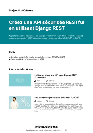 Développement d’une application avec Python 10
Project 5 - 80 hours
Créez une API sécurisée RESTful
en utilisant Django REST
Approfondissez votre maîtrise de Django avec le framework Django REST : créez et
documentez une API RESTful conforme aux normes de sécurité OWASP et RGPD.
Skills
Sécuriser une API afin qu'elle respecte les normes OWASP et RGPD
Créer une API RESTful avec Django REST
Associated courses
Mettez en place une API avec Django REST
Framework
Hard 10 hours
Implémentez et sécurisez les API de vos projets Django avec
Django REST Framework ! Dans ce cours, découvrez pas à pas
comment intégrer des API avec ce framework.
Sécurisez vos applications web avec l'OWASP
Medium 10 hours
Pour créer une application de qualité, vous devez définir son
modèle de sécurité ! Apprenez à appliquer les techniques de
OWASP, une communauté qui fournit des outils inestimables
pour réduire les risques de sécurité dans le développement
web.
 