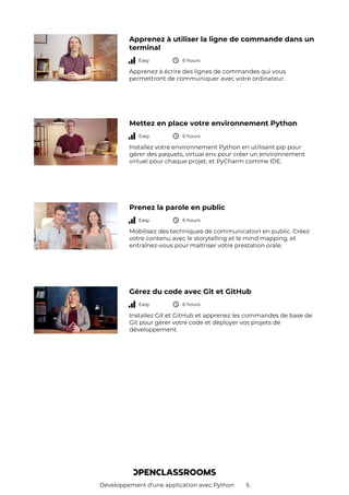 Développement d’une application avec Python 5
Apprenez à utiliser la ligne de commande dans un
terminal
Easy 6 hours
Apprenez à écrire des lignes de commandes qui vous
permettront de communiquer avec votre ordinateur.
Mettez en place votre environnement Python
Easy 6 hours
Installez votre environnement Python en utilisant pip pour
gérer des paquets, virtual env pour créer un environnement
virtuel pour chaque projet, et PyCharm comme IDE.
Prenez la parole en public
Easy 6 hours
Mobilisez des techniques de communication en public. Créez
votre contenu avec le storytelling et le mind mapping, et
entraînez-vous pour maîtriser votre prestation orale.
Gérez du code avec Git et GitHub
Easy 6 hours
Installez Git et GitHub et apprenez les commandes de base de
Git pour gérer votre code et déployer vos projets de
développement.
 
