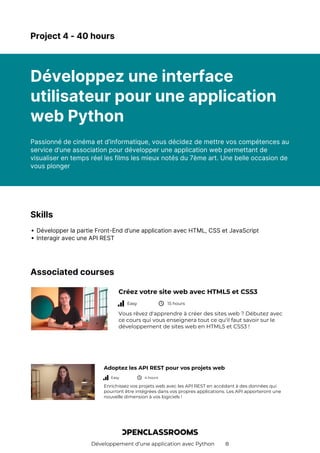 Développement d’une application avec Python 8
Project 4 - 40 hours
Développez une interface
utilisateur pour une application
web Python
Passionné de cinéma et d’informatique, vous décidez de mettre vos compétences au
service d’une association pour développer une application web permettant de
visualiser en temps réel les films les mieux notés du 7ème art. Une belle occasion de
vous plonger
Skills
Développer la partie Front-End d’une application avec HTML, CSS et JavaScript
Interagir avec une API REST
Associated courses
Créez votre site web avec HTML5 et CSS3
Easy 15 hours
Vous rêvez d'apprendre à créer des sites web ? Débutez avec
ce cours qui vous enseignera tout ce qu'il faut savoir sur le
développement de sites web en HTML5 et CSS3 !
Adoptez les API REST pour vos projets web
Easy 4 hours
Enrichissez vos projets web avec les API REST en accédant à des données qui
pourront être intégrées dans vos propres applications. Les API apporteront une
nouvelle dimension à vos logiciels !
 