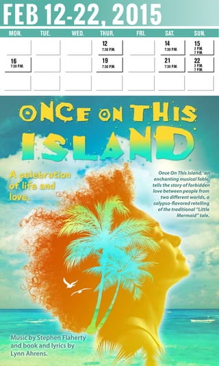 feb 12-22, 2015Mon.	 Tue. Wed. 	 Thur. 	 Fri. Sat. SUN.
12
7:30 p.m.
19
7:30 p.m.
16
7:30 p.m.
14
7:30 p.m.
21
7:30 p.m.
15
2 p.m.
7 p.m.
22
2 p.m.
7 p.m.
Music by Stephen Flaherty
and book and lyrics by
Lynn Ahrens.
Once On This Island, an
enchanting musical fable,
tells the story of forbidden
love between people from
two different worlds, a
calypso-flavored retelling
of the traditional “Little
Mermaid” tale.
A celebration
of life and
love.
 