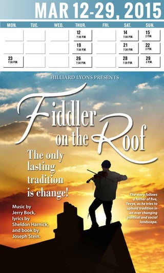 mar 12-29, 2015
Mon.	 Tue. Wed. 	 Thur. 	 Fri. Sat. SUN.
12
7:30 p.m.
19
7:30 p.m.
26
7:30 p.m.
23
7:30 p.m.
14
7:30 p.m.
21
7:30 p.m.
28
7:30 p.m.
15
2 p.m.
22
2 p.m.
29
2 p.m.
Music by
Jerry Bock,
lyrics by
Sheldon Harnick,
and book by
Joseph Stein.
The story follows
a father of five,
Tevye, as he tries to
uphold tradition in
an ever changing
political and social
landscape.
Hilliard Lyons presents
 