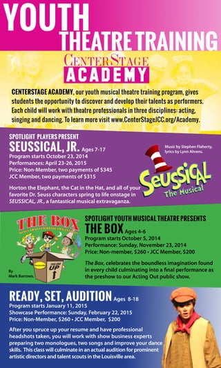 CenterStage Academy, our youth musical theatre training program, gives
students the opportunity to discover and develop their talents as performers.
Each child will work with theatre professionals in three disciplines: acting,
singing and dancing. To learn more visit www.CenterStageJCC.org/Academy.
Spotlight Youth Musical Theatre presents
The BoxAges 4-6
Program starts October 5, 2014
Performance: Sunday, November 23, 2014
Price: Non-member, $260 • JCC Member, $200
The Box, celebrates the boundless imagination found
in every child culminating into a final performance as
the preshow to our Acting Out public show.
Ready, Set, AuditionAges  8-18
Program starts January 11, 2015
Showcase Performance: Sunday, February 22, 2015
Price: Non-Member, $260 • JCC Member,  $200
After you spruce up your resume and have professional
headshots taken, you will work with show business experts
preparing two monologues, two songs and improve your dance
skills.  This class will culminate in an actual audition for prominent  
artistic directors and talent scouts in the Louisville area.
theatretraining
youth
CENTERSTAGE
Spotlight Players present
Seussical, Jr. Ages 7-17
Program starts October 23, 2014
Performances: April 23-26, 2015
Price: Non-Member, two payments of $345
JCC Member, two payments of $315
Horton the Elephant, the Cat in the Hat, and all of your
favorite Dr. Seuss characters spring to life onstage in
SEUSSICAL, JR., a fantastical musical extravaganza.
Music by Stephen Flaherty,
lyrics by Lynn Ahrens.
By
Mark Burrows.
 