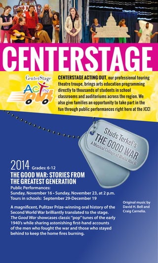 100
years
2014 Grades: 6-12
The Good War: Stories from
the Greatest Generation
Public Performances:
Sunday, November 16 • Sunday, November 23, at 2 p.m.
Tours in schools:  September 29-December 19
A magnificent, Pulitzer Prize-winning oral history of the
Second World War brilliantly translated to the stage.
The Good War showcases classic“pop”tunes of the early
1940’s while sharing astonishing first-hand accounts
of the men who fought the war and those who stayed
behind to keep the home fires burning.
CENTERSTAGECenterStage Acting Out, our professional touring
theatre troupe, brings arts education programming
directly to thousands of students in school
classrooms and auditoriums across the region. We
also give families an opportunity to take part in the
fun through public performances right here at the JCC!
Original music by
David H. Bell and
Craig Carnelia.
 