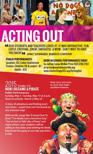 Public PERFORMaNCES:
Location: JCC Linker Auditorium
Tickets: Children (10 & under) - $7
Adults - $12
ACTINGOUT
Book in-school performances today
by calling Lenae McKee Price 502-238-2763
or lprice@jewishlouisville.org
www.CenterStageJCC.org/ActingOut
2015 Grades: 3-6
how I became a pirate
Public Performances:
Sunday, May 3 • Sunday, May 17 at 2 p.m.
Tours in schools:  March 2-May 22
A story of adventure and finding one’s
own heart - a path that can’t be found on
any treasure map!
With terrific songs like“A Good One To
Boot,”“I’m Really Just a Sensitive Guy,”
“You’ve Got to Talk Like a Pirate”and
many others, your students will be
rolling in the aisles and wishing for Braid
Beard and the gang to one day pay them
a visit.
Book, lyrics, and music
by Janet Yates Voght
and Mark Friedman.
Our students and teachers LOVED it! It was interactive, fun,
lively, exciting, great, fantastic, a WOW. Can’t wait to have
you back!
“
“
— Nancy Shewmaker, Brandeis Elementary
 