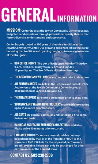 GENERALinformation
Mission: CenterStage at the Jewish Community Center educates,
enlightens and entertains through professional quality theatre that
fosters diversity, understanding and acceptance.
CenterStage is rooted in 100 years of theatrical tradition at the
Jewish Community Center. Our growing audiences tell us that we’re
honoring that tradition and opening our doors to a new generation
of theatre-goers.
•	 BoxOfficeHours: The box office is open Monday-Thursday   
9 a.m.-8:30 p.m., Friday 9 a.m.-5 p.m. and Sunday	                      
12 p.m.-5 p. m.  The Box Office is closed on Saturdays.
•	 TheBoxOfficeandWillCallopens one hour prior to show time.
•	 Allperformances are held in the Rebecca and Barnet Linker
Auditorium at the Jewish Community Center located at	
3600 Dutchmans Lane in Louisville, KY.  
•	 Thetheatreopens for seating 30 minutes prior to show time.
•	 SponsorsandSeasonTicketHolders receive priority seating
up to 15 minutes prior to curtain.  
•	 All seats are general admission and seated on a first-come,
first-served basis.
•	 Handicapaccessibleentranceandseating is available.  
Please arrive 40 minutes prior to curtain.
•	 EXCHANGEPOLICY: Tickets are non-refundable but may
be exchanged by mail or at the front desk PRIOR to the
show date AND if tickets for the requested performance
are still available. Tickets can only be exchanged for other
performances of the ticketed show.
CONTACT US: 502-238-2709
 