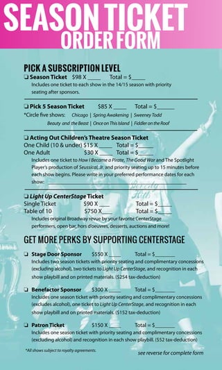 PICK A SUBSCRIPTION LEVEL
o Season Ticket $98 X Total = $	
Includes one ticket to each show in the 14/15 season with priority
seating after sponsors.
o Pick 5 Season Ticket	 $85 X 	 Total = $	
*Circle five shows: Chicago | Spring Awakening | Sweeney Todd
Beauty and theBeast | OnceonThisIsland | FiddlerontheRoof
o Acting Out Children’s Theatre Season Ticket
One Child (10 & under) $15 X 	 Total = $	
One Adult $30 X 	 Total = $	
Includes one ticket to How I Became a Pirate, The Good War and The Spotlight
Player’s production of Seussical, Jr. and priority seating up to 15 minutes before
each show begins. Please write in your preferred performance dates for each
show:
o Light Up CenterStage Ticket
Single Ticket $90 X 	 Total = $	
Table of 10 $750 X 	 Total = $	
Includes original Broadway revue by your favorite CenterStage
performers, open bar, hors d’oeuvres, desserts, auctions and more!
GET MORE PERKS BY SUPPORTING CENTERSTAGE
o	 Stage Door Sponsor	 $550 X 	 Total = $	
Includes two season tickets with priority seating and complimentary concessions
(excluding alcohol), two tickets to Light Up CenterStage, and recognition in each
show playbill and on printed materials. ($254 tax-deduction)
o	 Benefactor Sponsor	 $300 X 	 Total = $	
Includes one season ticket with priority seating and complimentary concessions
(excludes alcohol), one ticket to Light Up CenterStage, and recognition in each
show playbill and on printed materials. ($152 tax-deduction)
o	 Patron Ticket	 $150 X 	 Total = $	
Includes one season ticket with priority seating and complimentary concessions
(excluding alcohol) and recognition in each show playbill. ($52 tax-deduction)
see reverse for complete form
SEASONTICKET
ORDERFORM
*All shows subject to royalty agreements.
 