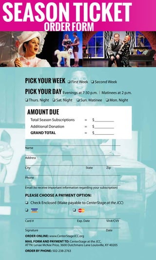 PICK YOUR WEEK o First Week	 o Second Week
PICK YOUR DAY Evenings at 7:30 p.m. | Matinees at 2 p.m.
o Thurs. Night o Sat. Night o Sun. Matinee o Mon. Night
amount due
Total Season Subscriptions	 =	 $	
Additional Donation	 =	 $	
GRAND TOTAL	 =	$	
	
Name
	
Address
	
City	 State	Zip
	
Phone
	
Email (to receive important information regarding your subscription)
PLEASE CHOOSE A PAYMENT OPTION:
o	 Check Enclosed (Make payable to CenterStage at the JCC)
o	 	 o	
	
Card #	 Exp. Date	 Vin#/CVV
	
Signature		Date
Order online: www.CenterStageJCC.org
MAIL FORM AND PAYMENT TO: CenterStage at the JCC,
ATTN: Lenae McKee Price, 3600 Dutchmans Lane Louisville, KY 40205
ORDER BY PHONE: 502-238-2763
SEASONTICKETORDERFORM
 