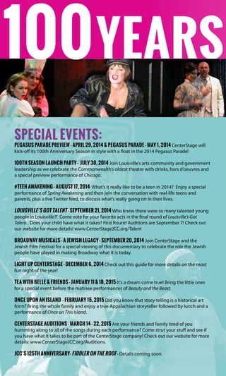 Years
special events:
pegasus parade Preview - april 29, 2014 & Pegasus parade - may 1, 2014 CenterStage will
kick-off its 100th Anniversary Season in style with a float in the 2014 Pegasus Parade!
100th Season Launch Party - July 30, 2014 Join Louisville’s arts community and government
leadership as we celebrate the Commonwealth’s oldest theatre with drinks, hors d’oeuvres and
a special preview performance of Chicago.
#Teen Awakening - August 17, 2014 What’s it really like to be a teen in 2014? Enjoy a special
performance of Spring Awakening and then join the conversation with real-life teens and
parents, plus a live Twitter feed, to discuss what’s really going on in their lives.
Louisville’s Got Talent - September 21, 2014 Who knew there were so many talented young
people in Louisville?! Come vote for your favorite acts in the final round of Louisville’s Got
Talent. Does your child have what it takes? First Round Auditions are September 7! Check out
our website for more details! www.CenterStageJCC.org/Talent
Broadway Musicals - A Jewish Legacy - September 20, 2014 Join CenterStage and the
Jewish Film Festival for a special viewing of this documentary to celebrate the role the Jewish
people have played in making Broadway what it is today.
Light Up CenterStage - December 6, 2014 Check out this guide for more details on the most
fun night of the year!
Tea with belle & friends - January 11 & 18, 2015 It’s a dream come true! Bring the little ones
for a special event before the matinee performances of Beauty and the Beast.
Once upon an Island - February 15, 2015 Did you know that story-telling is a historical art
form? Bring the whole family and enjoy a true Appalachian storyteller followed by lunch and a
performance of Once on This Island.
CenterStage Auditions - March 14 - 22, 2015 Are your friends and family tired of you
humming along to all of the songs during each performance? Come strut your stuff and see if
you have what it takes to be part of the CenterStage company! Check out our website for more
details: www.CenterStageJCC.org/Auditions.
JCC’s 125th Anniversary- Fiddler on the Roof - Details coming soon.
100
 