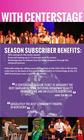 Season Subscriber Benefits:•	 30% savings on the entire season.
•	 Reserved seating up to 15 minutes prior to curtain.
•	 Backstage pass to witness how the magic happens through the	
rehearsal process.
Subscribe today by calling Lenae McKee Price at 502-238-2763 or fill out the
order form in the back of this brochure and mail it to CenterStage at the JCC,
3600 Dutchmans Lane, Louisville, KY 40205.
A CenterStage season ticket is arguably the
best bargain in town, offering Broadway quality
productions and an eclectic repertoire.
“
— Anne Fox Miller
“
Absolutely the BEST community theatre
in Kentucky!“
“— Ed Lewis
withcenterstage
 