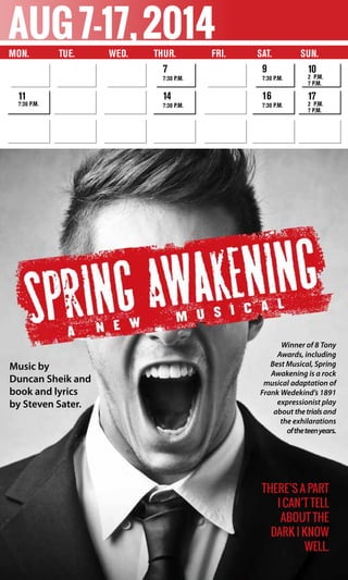 11
7:30 p.m.
aug7-17,2014
Music by
Duncan Sheik and
book and lyrics
by Steven Sater.
Winner of 8 Tony
Awards, including
Best Musical, Spring
Awakening is a rock
musical adaptation of
Frank Wedekind’s 1891
expressionist play
about thetrialsand
the exhilarations
oftheteenyears.
There’s a part
I can’t tell
about the
dark I know
well.
Mon.	 Tue. Wed. 	 Thur. 	 Fri. Sat. SUN.
7
7:30 p.m.
14
7:30 p.m.
9
7:30 p.m.
16
7:30 p.m.
10
2 p.m.
7 p.m.
17
2 p.m.
7 p.m.
 