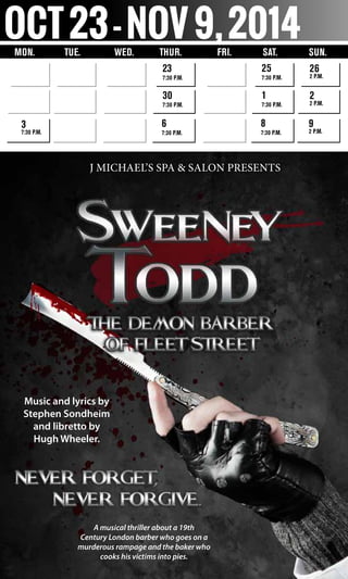 Oct23-Nov9,2014Mon.	 Tue. Wed. 	 Thur. 	 Fri. Sat. SUN.
23
7:30 p.m.
30
7:30 p.m.
6
7:30 p.m.
3
7:30 p.m.
25
7:30 p.m.
1
7:30 p.m.
8
7:30 p.m.
26
2 p.m.
2
2 p.m.
9
2 p.m.
Music and lyrics by
Stephen Sondheim
and libretto by
Hugh Wheeler.
A musical thriller about a 19th
Century London barber who goes on a
murderous rampage and the baker who
cooks his victims into pies.
J Michael’s Spa & Salon presents
 