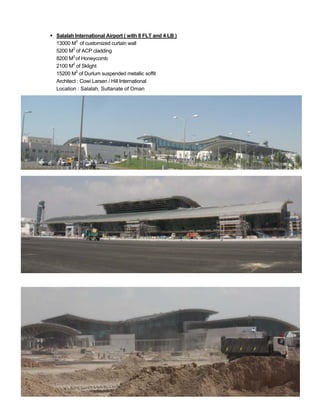  Salalah International Airport ( with 8 FLT and 4 LB )
13000 M2
of customized curtain wall
5200 M2
of ACP cladding
8200 M2
of Honeycomb
2100 M2
of Sklight
15200 M2
of Durlum suspended metallic soffit
Architect : Cowi Larsen / Hill International
Location : Salalah, Sultanate of Oman
 