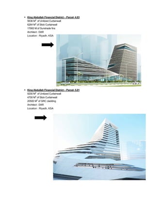  King Abdullah Financial District – Parcel- 4.03
5636 M2
of Unitized Curtainwall
6264 M2
of Stick Curtainwall
17900 M of Sunshade fins
Architect : DAR
Location : Riyadh, KSA
 King Abdullah Financial District – Parcel- 5.01
9200 M2
of Unitized Curtainwall
4700 M2
of Stick Curtainwall
20500 M2
of GRC cladding
Architect : DAR
Location : Riyadh, KSA
 