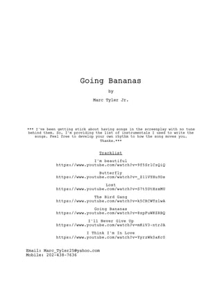 Going Bananas
by
Marc Tyler Jr.
*** I've been getting stick about having songs in the screenplay with no tune
behind them. So, I'm providing the list of instrumentals I used to write the
songs. Feel free to develop your own rhythm to how the song moves you.
Thanks.***
Tracklist
I'm beautiful
https://www.youtube.com/watch?v=9f5SrlCzQiQ
Butterfly
https://www.youtube.com/watch?v=_Z11VYHu9Ds
Lost
https://www.youtube.com/watch?v=S7t5UtHzxMU
The Bird Gang
https://www.youtube.com/watch?v=k5CRCWTzlwA
Going Bananas
https://www.youtube.com/watch?v=8zpFuWKZRBQ
I'll Never Give Up
https://www.youtube.com/watch?v=mKiV3-ntrJA
I Think I'm In Love
https://www.youtube.com/watch?v=YyrzWk0aKc0
Email: Marc_Tyler25@yahoo.com
Mobile: 202-438-7636
 