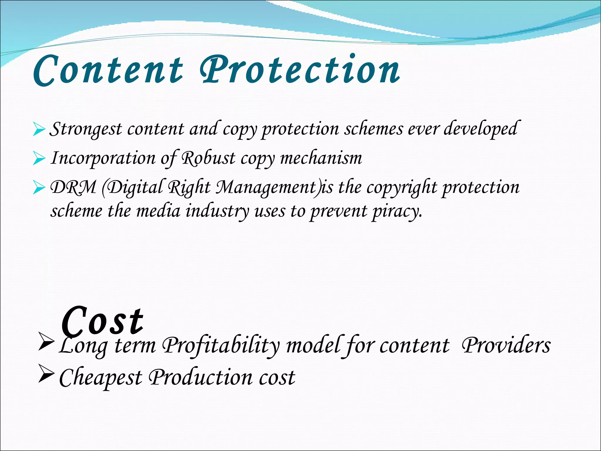 Content Protection   Strongest content and copy protection schemes ever developed Incorporation of Robust copy mechanism DRM (Digital Right Management)is the copyright protection scheme the media industry uses to prevent piracy. Cost Long term Profitability model for content  Providers Cheapest Production cost 