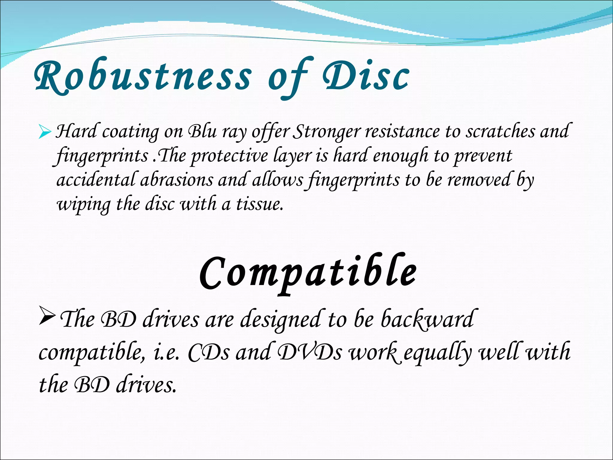 Robustness of Disc Hard coating on Blu ray offer Stronger resistance to scratches and fingerprints .The protective layer is hard enough to prevent accidental abrasions and allows fingerprints to be removed by wiping the disc with a tissue. Compatible The BD drives are designed to be backward compatible, i.e. CDs and DVDs work equally well with the BD drives. 