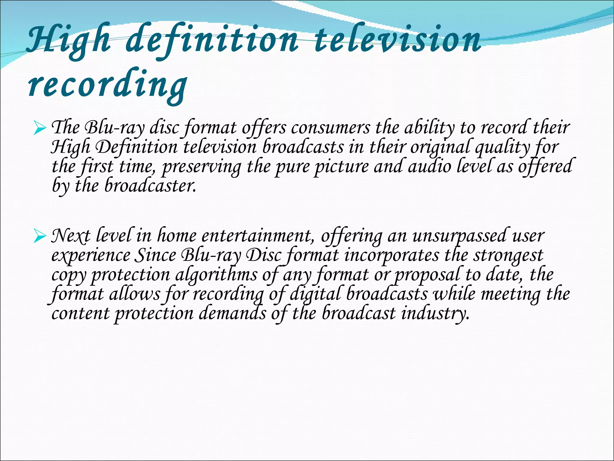High definition television recording The Blu-ray disc format offers consumers the ability to record their High Definition television broadcasts in their original quality for the first time, preserving the pure picture and audio level as offered by the broadcaster. Next level in home entertainment, offering an unsurpassed user experience Since Blu-ray Disc format incorporates the strongest copy protection algorithms of any format or proposal to date, the format allows for recording of digital broadcasts while meeting the content protection demands of the broadcast industry. 