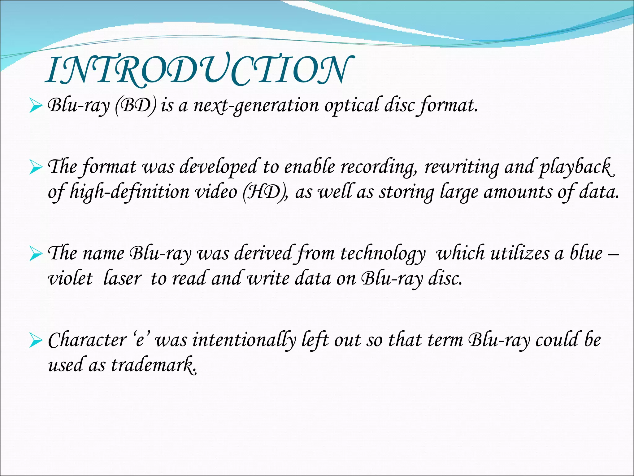 INTRODUCTION Blu-ray (BD)  is a next-generation optical disc format.   The format was developed to enable recording, rewriting and playback of high-definition video (HD), as well as storing large amounts of data. The name Blu-ray was derived from technology  which utilizes a blue –violet  laser  to read and write data on Blu-ray disc. Character ‘e’ was intentionally left out so that term Blu-ray could be used as trademark. 