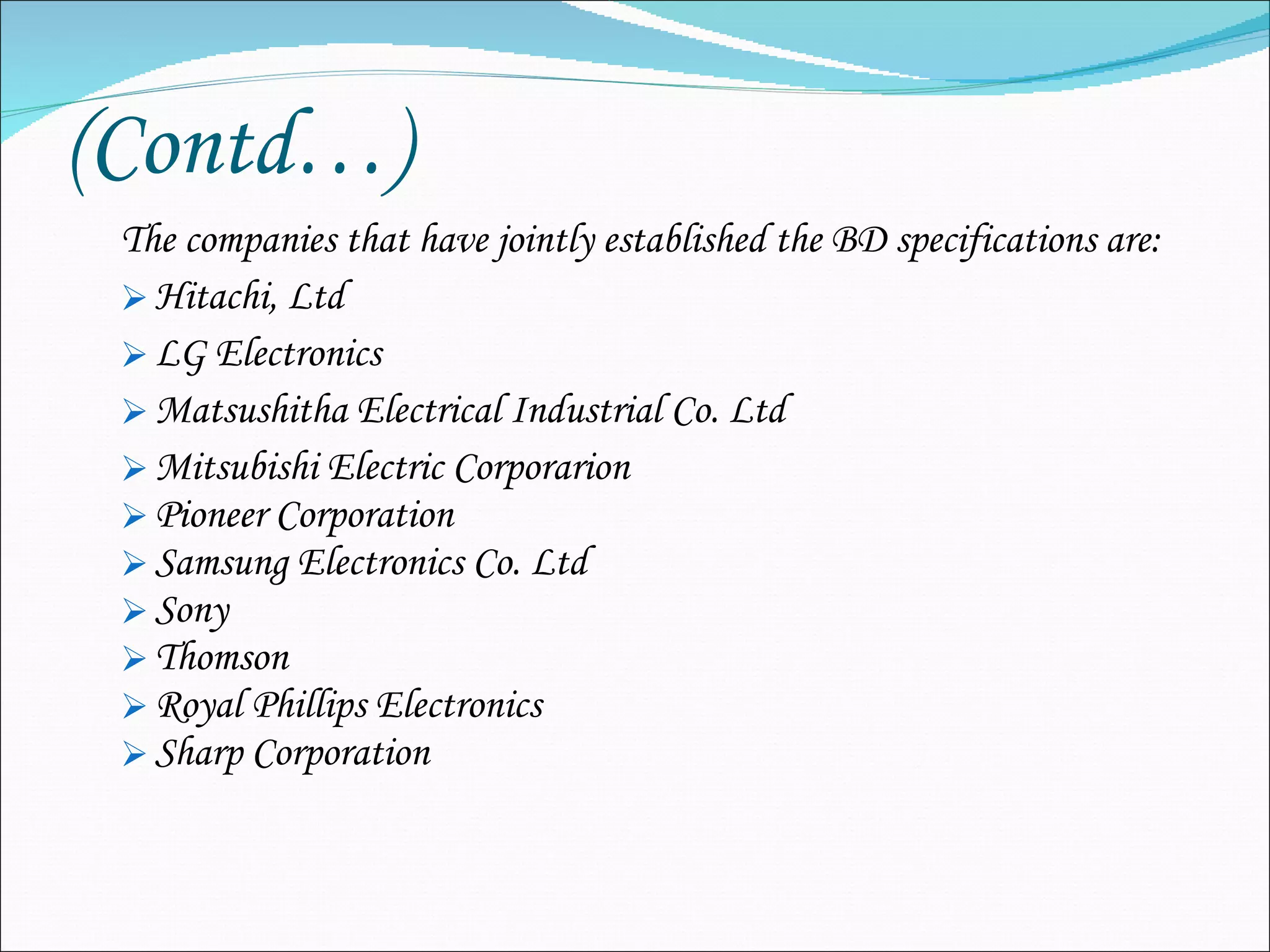 (Contd…) The companies that have jointly established the BD specifications are: Hitachi, Ltd LG Electronics  Matsushitha Electrical Industrial Co. Ltd Mitsubishi Electric Corporarion Pioneer Corporation Samsung Electronics Co. Ltd Sony  Thomson Royal Phillips Electronics Sharp Corporation 
