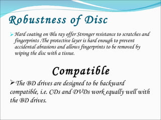 Robustness of Disc Hard coating on Blu ray offer Stronger resistance to scratches and fingerprints .The protective layer is hard enough to prevent accidental abrasions and allows fingerprints to be removed by wiping the disc with a tissue. Compatible The BD drives are designed to be backward compatible, i.e. CDs and DVDs work equally well with the BD drives. 