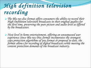 High definition television recording The Blu-ray disc format offers consumers the ability to record their High Definition television broadcasts in their original quality for the first time, preserving the pure picture and audio level as offered by the broadcaster. Next level in home entertainment, offering an unsurpassed user experience Since Blu-ray Disc format incorporates the strongest copy protection algorithms of any format or proposal to date, the format allows for recording of digital broadcasts while meeting the content protection demands of the broadcast industry. 