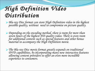 High Definition Video Distribution Blu-ray Disc format can store High Definition video in the highest possible quality, without  need to compromise on picture quality.  Depending on the encoding method, there is room for more than seven hours of the highest HD quality video. There is even room for additional content such as special features and other bonus material to accompany the High Definition movie. The Blu-ray Disc movie format greatly expands on traditional DVD capabilities, by incorporating many new interactive features allowing content providers to offer an even more incredible experience to consumers. 