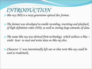 INTRODUCTION Blu-ray (BD)  is a next-generation optical disc format.   The format was developed to enable recording, rewriting and playback of high-definition video (HD), as well as storing large amounts of data. The name Blu-ray was derived from technology  which utilizes a blue –violet  laser  to read and write data on Blu-ray disc. Character ‘e’ was intentionally left out so that term Blu-ray could be used as trademark. 