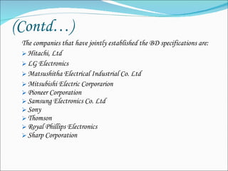 (Contd…) The companies that have jointly established the BD specifications are: Hitachi, Ltd LG Electronics  Matsushitha Electrical Industrial Co. Ltd Mitsubishi Electric Corporarion Pioneer Corporation Samsung Electronics Co. Ltd Sony  Thomson Royal Phillips Electronics Sharp Corporation 