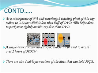 CONTD….. As a consequence of NA and wavelength tracking pitch of Blu-ray reduce to 0.32um which is less than half of DVD. This helps data to pack more tightly on Blu-ray disc than DVD. A single-layer disc can hold 25GB, which can be used to record over 2 hours of HDTV . There are also dual-layer versions of the discs that can hold 50GB.  