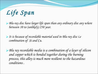   Life Span Blu-ray disc have larger life span than any ordinary disc any where between 10 to (unlikely) 250 year. It is because of recordable material used in Blu-ray disc i.e combination of  Si and Cu. Blu ray recordable media is a combination of a layer of silicon and copper which is bonded together during the burning process, this alloy is much more resilient to the hazardous conditions .  