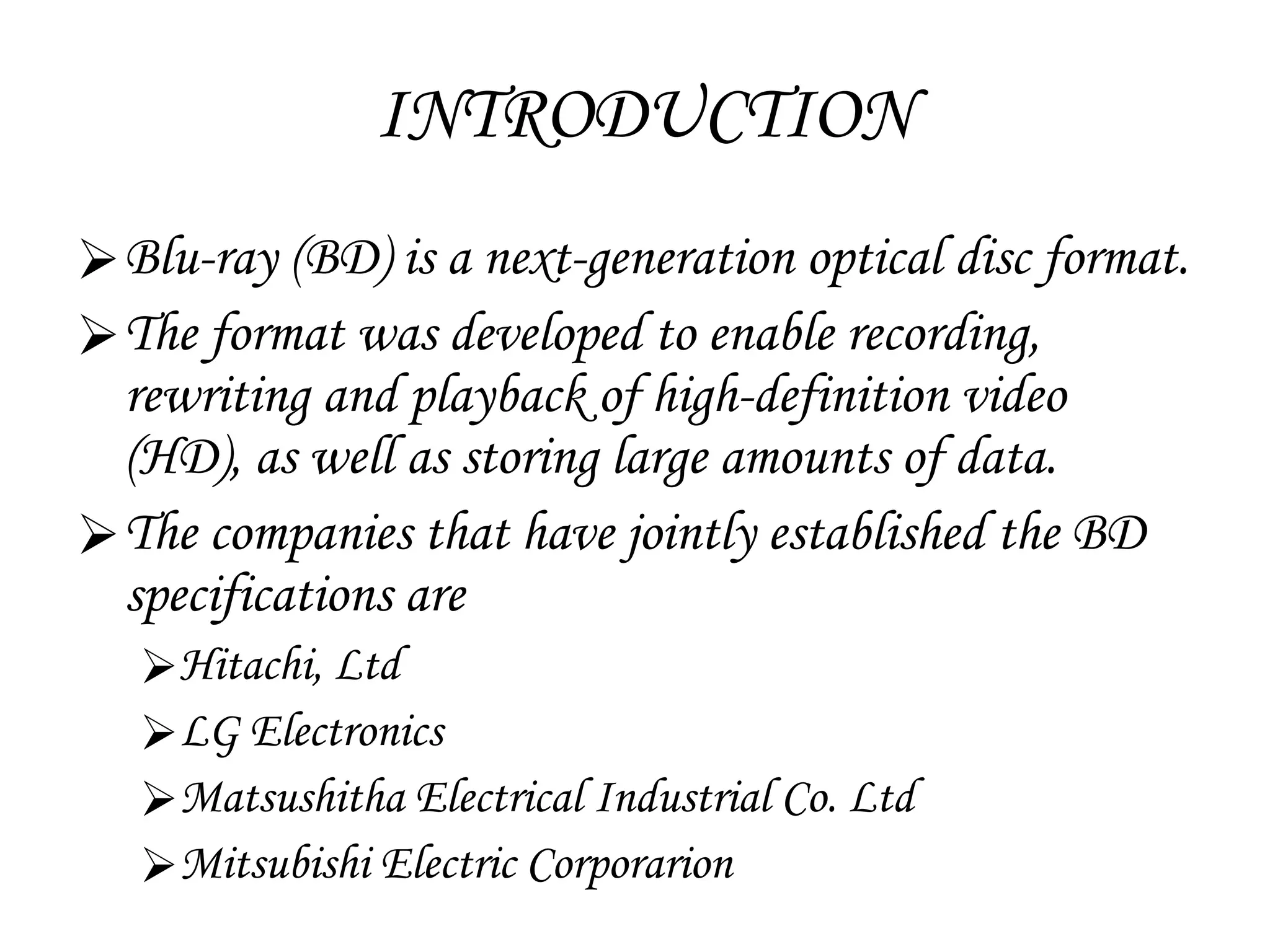 INTRODUCTION Blu-ray (BD)  is a next-generation optical disc format.   The format was developed to enable recording, rewriting and playback of high-definition video (HD), as well as storing large amounts of data. The companies that have jointly established the BD specifications are Hitachi, Ltd LG Electronics  Matsushitha Electrical Industrial Co. Ltd Mitsubishi Electric Corporarion 