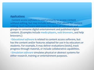 Applications:
∗Content access software is used primarily to access content
without editing, but may include software that allows for content
editing. Such software addresses the needs of individuals and
groups to consume digital entertainment and published digital
content. (Examples include media players, web browsers, and help
browsers.)
∗Educational software is related to content access software, but
has the content and/or features adapted for use in by educators or
students. For example, it may deliver evaluations (tests), track
progress through material, or include collaborative capabilities.
∗Simulation software simulates physical or abstract systems for
either research, training or entertainment purposes.
 