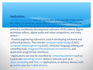 Applications:
∗Media development software generates print and electronic media
for others to consume, most often in a commercial or educational
setting. This includes graphic-art software, desktop publishing
software, multimedia development software, HTML editors, digital-
animation editors, digital audio and video composition, and many
others.[10]
∗Product engineering software is used in developing hardware and
software products. This includes computer-aided design (CAD),
computer-aided engineering (CAE), computer language editing and
compiling tools, integrated development environments, and
application programmer interfaces.
∗Applications can also be classified by computing platform such as
a particular operating system, delivery network such as in
cloud computing and Web 2.0 applications, or delivery devices such
as mobile apps for mobile devices.
 