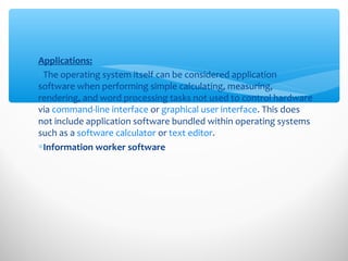 Applications:
∗The operating system itself can be considered application
software when performing simple calculating, measuring,
rendering, and word processing tasks not used to control hardware
via command-line interface or graphical user interface. This does
not include application software bundled within operating systems
such as a software calculator or text editor.
∗Information worker software
 