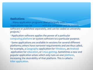 Applications:
∗. Many application programs deal principally with documents.
Applications may be bundled with the computer and its system
software or published separately, and can be coded as university
projects.[2]
∗Application software applies the power of a particular
computing platform or system software to a particular purpose.
∗Some applications are available in versions for several different
platforms; others have narrower requirements and are thus called,
for example, a Geography application for Windows, an Android
application for education, or Linux gaming. Sometimes a new and
popular application arises which only runs on one platform,
increasing the desirability of that platform. This is called a
killer application.
 