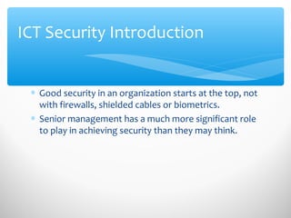ICT Security Introduction
∗ Good security in an organization starts at the top, not
with firewalls, shielded cables or biometrics.
∗ Senior management has a much more significant role
to play in achieving security than they may think.
 