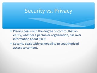 Security vs. Privacy
∗ Privacy deals with the degree of control that an
entity, whether a person or organization, has over
information about itself.
∗ Security deals with vulnerability to unauthorized
access to content.
 