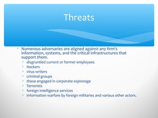 Threats
∗ Numerous adversaries are aligned against any firm's
information, systems, and the critical infrastructures that
support them.
∗ disgruntled current or former employees
∗ Hackers
∗ virus writers
∗ criminal groups
∗ those engaged in corporate espionage
∗ Terrorists
∗ foreign intelligence services
∗ information warfare by foreign militaries and various other actors.
 