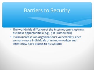 Barriers to Security
∗ The worldwide diffusion of the Internet opens up new
business opportunities (e.g., 3-R Framework)
∗ It also increases an organization's vulnerability since
so many more individuals of unknown origin and
intent now have access to its systems
 